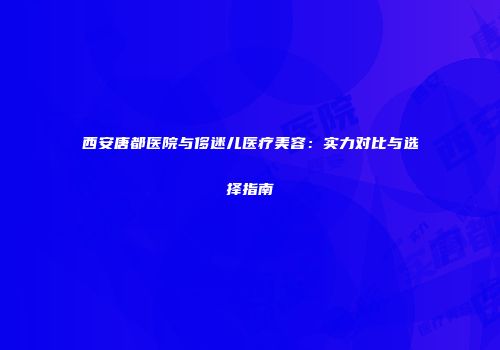 西安唐都医院与侈迷儿医疗美容：实力对比与选择指南