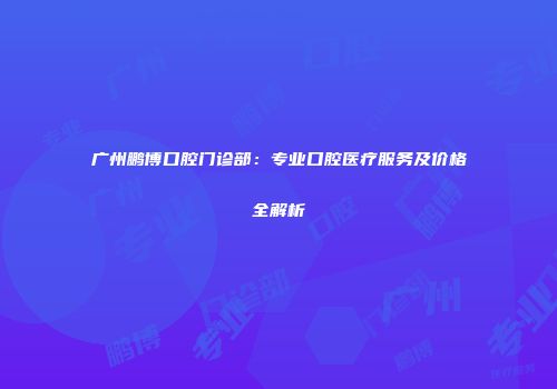 广州鹏博口腔门诊部：专业口腔医疗服务及价格全解析