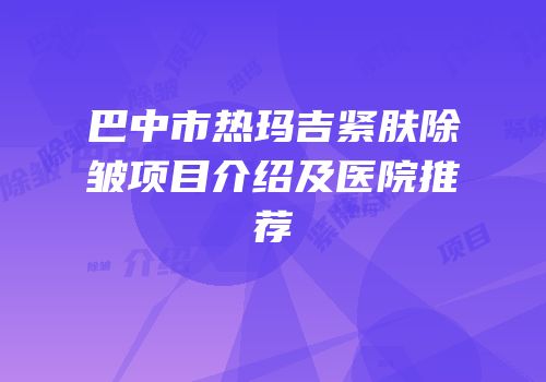 巴中市热玛吉紧肤除皱项目介绍及医院推荐