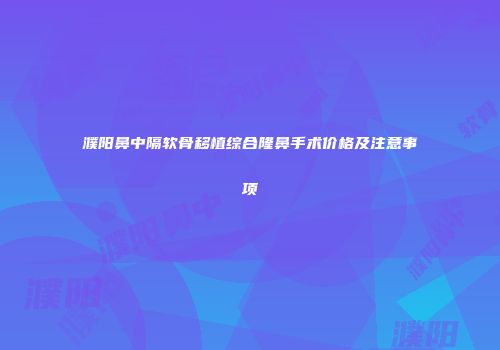 濮阳鼻中隔软骨移植综合隆鼻手术价格及注意事项
