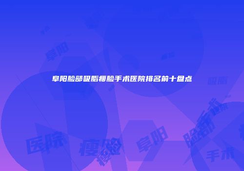 阜阳脸部吸脂瘦脸手术医院排名前十盘点