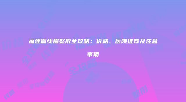 福建省线眉整形全攻略：价格、医院推荐及注意事项