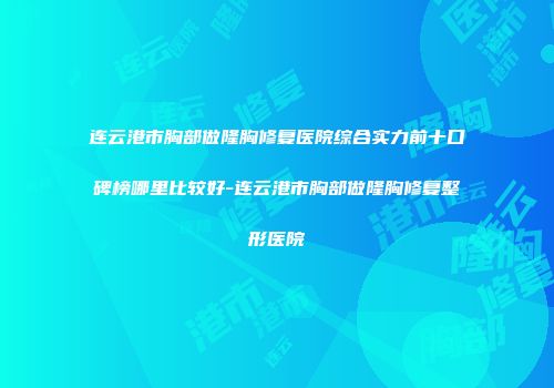 连云港市胸部做隆胸修复医院综合实力前十口碑榜哪里比较好-连云港市胸部做隆胸修复整形医院