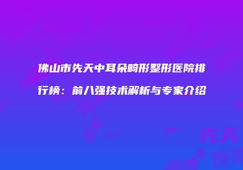 佛山市先天中耳朵畸形整形医院排行榜：前八强技术解析与专家介绍