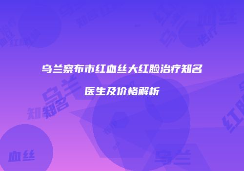 乌兰察布市红血丝大红脸治疗知名医生及价格解析