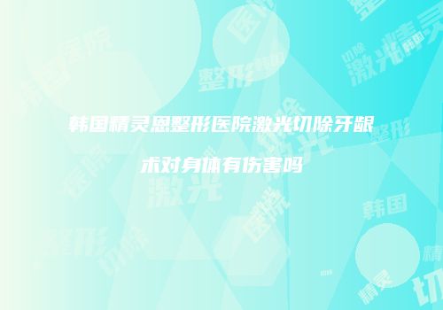 韩国精灵恩整形医院激光切除牙龈术对身体有伤害吗