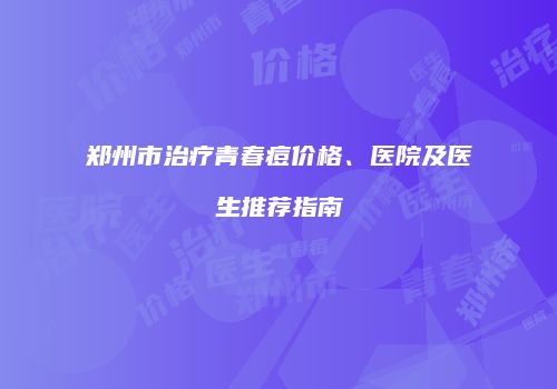 郑州市治疗青春痘价格、医院及医生推荐指南