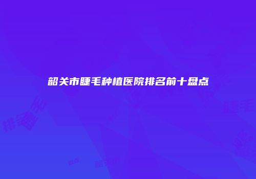 韶关市睫毛种植医院排名前十盘点