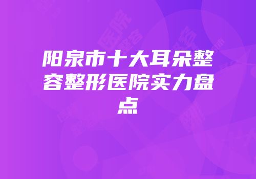 阳泉市十大耳朵整容整形医院实力盘点