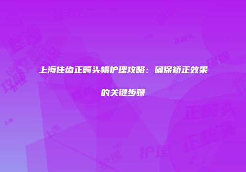 上海佳齿正畸头帽护理攻略：确保矫正效果的关键步骤