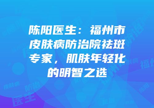 陈阳医生：福州市皮肤病防治院祛斑专家，肌肤年轻化的明智之选