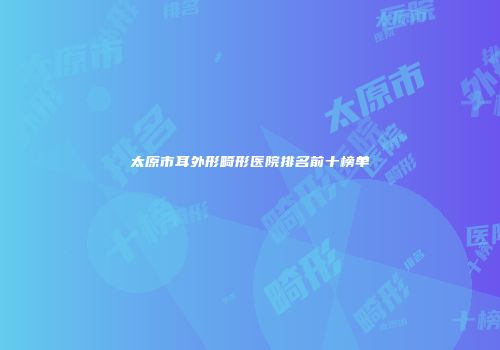 太原市耳外形畸形医院排名前十榜单