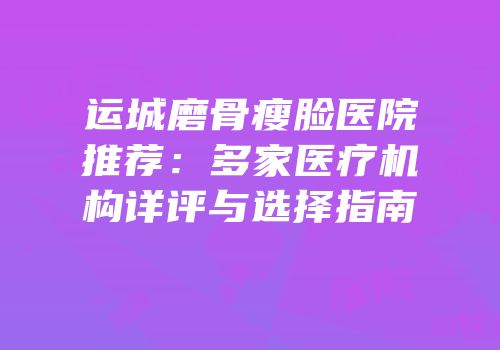 运城磨骨瘦脸医院推荐：多家医疗机构详评与选择指南
