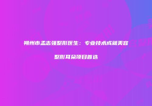 朔州市孟志强整形医生：专业技术成就美容整形耳朵项目首选