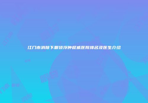 江门市消除下眼袋浮肿权威医院排名及医生介绍