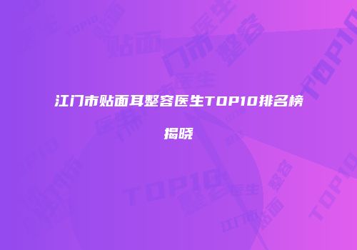 江门市贴面耳整容医生TOP10排名榜揭晓