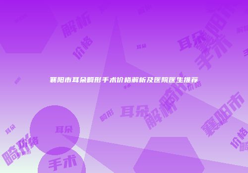 襄阳市耳朵畸形手术价格解析及医院医生推荐