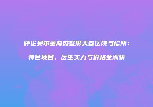 呼伦贝尔董海杰整形美容医院与诊所：特色项目、医生实力与价格全解析