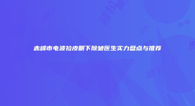 赤峰市电波拉皮眼下除皱医生实力盘点与推荐