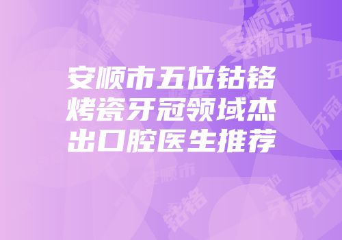 安顺市五位钴铬烤瓷牙冠领域杰出口腔医生推荐
