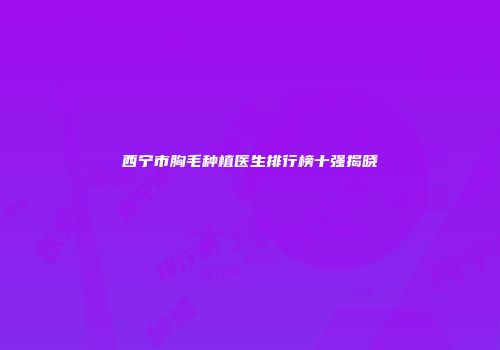 西宁市胸毛种植医生排行榜十强揭晓