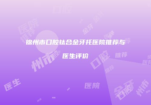 锦州市口腔钛合金牙托医院推荐与医生评价