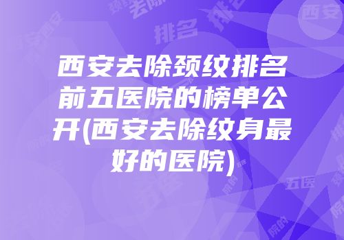西安去除颈纹排名前五医院的榜单公开(西安去除纹身最好的医院)