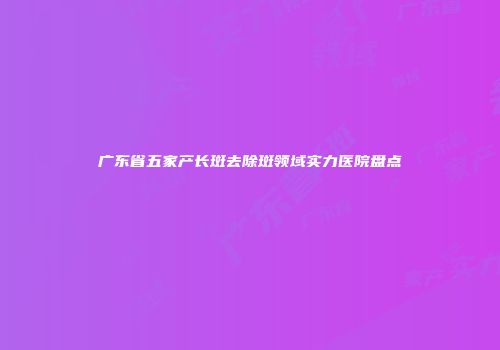 广东省五家产长斑去除斑领域实力医院盘点