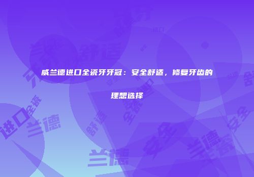 威兰德进口全瓷牙牙冠：安全舒适，修复牙齿的理想选择