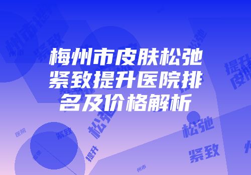 梅州市皮肤松弛紧致提升医院排名及价格解析