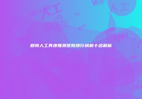 郑州人工真皮隆鼻医院排行榜前十名解析