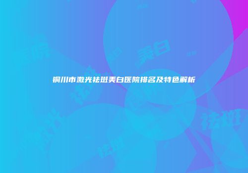 铜川市激光祛斑美白医院排名及特色解析