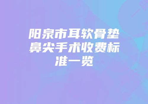 阳泉市耳软骨垫鼻尖手术收费标准一览