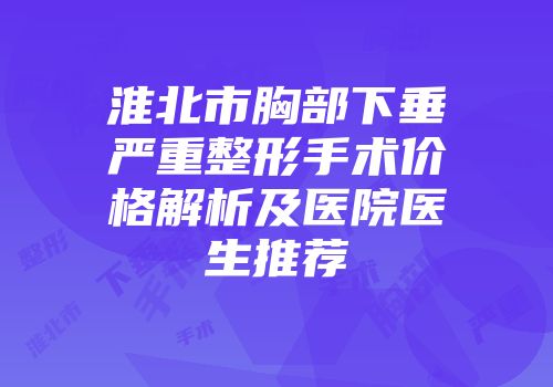 淮北市胸部下垂严重整形手术价格解析及医院医生推荐