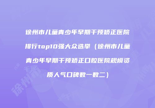 徐州市儿童青少年早期干预矫正医院排行top10强大众选举（徐州市儿童青少年早期干预矫正口腔医院规模资质人气口碑数一数二）