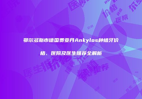 鄂尔多斯市德国费亚丹Ankylos种植牙价格、医院及医生推荐全解析