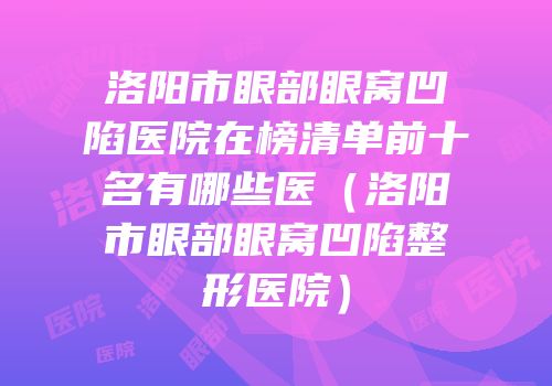 洛阳市眼部眼窝凹陷医院在榜清单前十名有哪些医（洛阳市眼部眼窝凹陷整形医院）