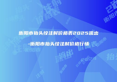 衡阳市抬头纹注射价格表2025流出-衡阳市抬头纹注射价格行情