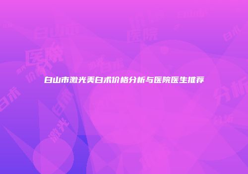 白山市激光美白术价格分析与医院医生推荐