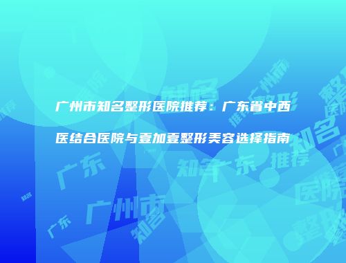 广州市知名整形医院推荐：广东省中西医结合医院与壹加壹整形美容选择指南