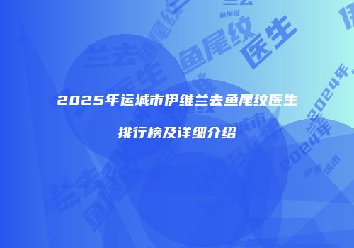 2025年运城市伊维兰去鱼尾纹医生排行榜及详细介绍