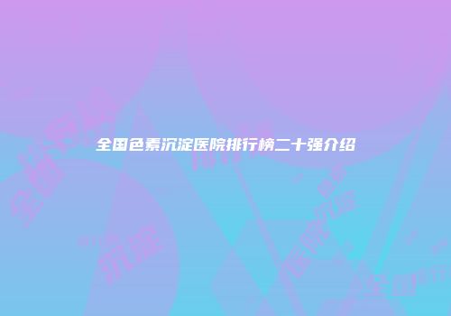 全国色素沉淀医院排行榜二十强介绍