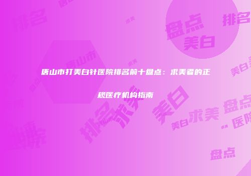 唐山市打美白针医院排名前十盘点：求美者的正规医疗机构指南