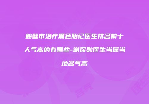 鹤壁市治疗黑色胎记医生排名前十人气高的有哪些-谢保勋医生当属当地名气高