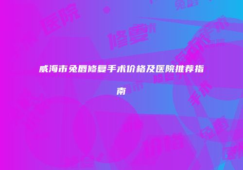 威海市兔唇修复手术价格及医院推荐指南