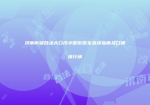 济南市缝合法大口改小整形医生选择指南及口碑排行榜