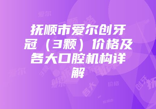 抚顺市爱尔创牙冠（3颗）价格及各大口腔机构详解