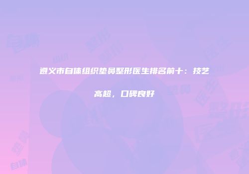 遵义市自体组织垫鼻整形医生排名前十：技艺高超，口碑良好