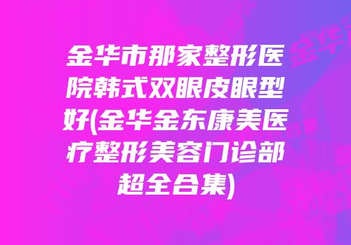 金华市那家整形医院韩式双眼皮眼型好(金华金东康美医疗整形美容门诊部超全合集)