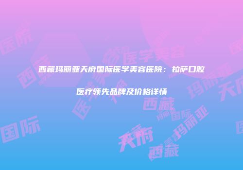 西藏玛丽亚天府国际医学美容医院：拉萨口腔医疗领先品牌及价格详情
